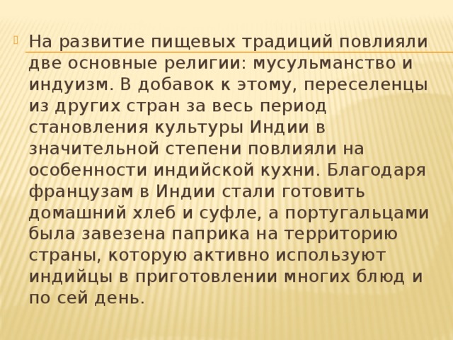 На развитие пищевых традиций повлияли две основные религии: мусульманство и индуизм. В добавок к этому, переселенцы из других стран за весь период становления культуры Индии в значительной степени повлияли на особенности индийской кухни. Благодаря французам в Индии стали готовить домашний хлеб и суфле, а португальцами была завезена паприка на территорию страны, которую активно используют индийцы в приготовлении многих блюд и по сей день. 