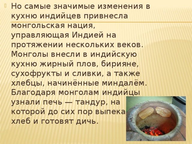 Но самые значимые изменения в кухню индийцев привнесла монгольская нация, управляющая Индией на протяжении нескольких веков. Монголы внесли в индийскую кухню жирный плов, бирияне, сухофрукты и сливки, а также хлебцы, начинённые миндалём. Благодаря монголам индийцы узнали печь — тандур, на которой до сих пор выпекают хлеб и готовят дичь. 