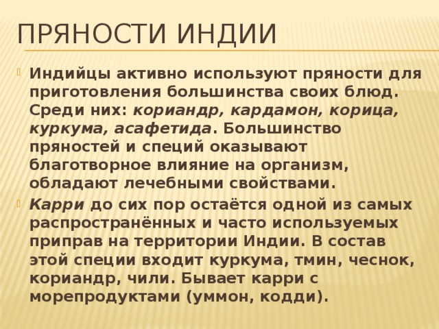 Пряности Индии Индийцы активно используют пряности для приготовления большинства своих блюд. Среди них: кориандр, кардамон, корица, куркума, асафетида . Большинство пряностей и специй оказывают благотворное влияние на организм, обладают лечебными свойствами. Карри до сих пор остаётся одной из самых распространённых и часто используемых приправ на территории Индии. В состав этой специи входит куркума, тмин, чеснок, кориандр, чили. Бывает карри с морепродуктами (уммон, кодди). 