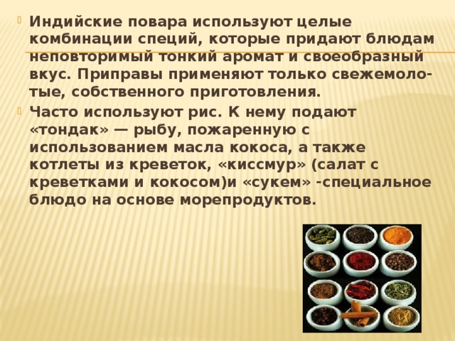 Индийские повара используют целые комбинации специй, которые придают блюдам неповторимый тонкий аромат и своеобразный вкус. Приправы применяют только свежемоло-тые, собственного приготовления. Часто используют рис. К нему подают «тондак» — рыбу, пожаренную с использованием масла кокоса, а также котлеты из креветок, «киссмур» (салат с креветками и кокосом)и «сукем» -специальное блюдо на основе морепродуктов. 