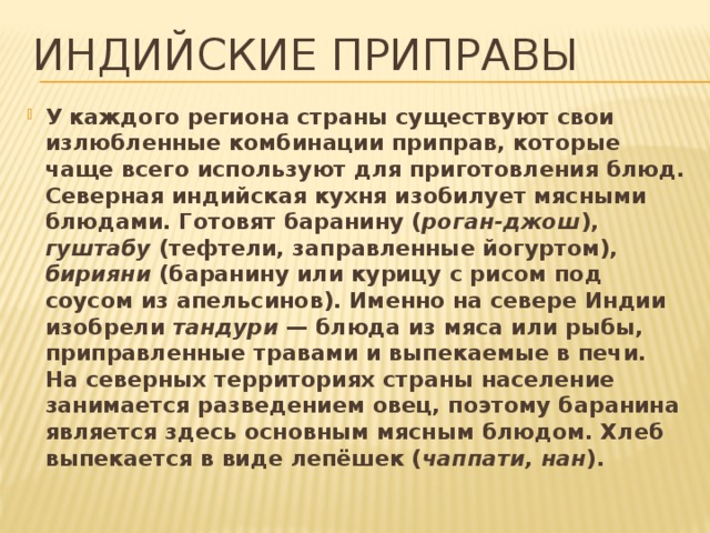 Индийские приправы У каждого региона страны существуют свои излюбленные комбинации приправ, которые чаще всего используют для приготовления блюд. Северная индийская кухня изобилует мясными блюдами. Готовят баранину ( роган-джош ), гуштабу (тефтели, заправленные йогуртом), бирияни (баранину или курицу с рисом под соусом из апельсинов). Именно на севере Индии изобрели тандури — блюда из мяса или рыбы, приправленные травами и выпекаемые в печи. На северных территориях страны население занимается разведением овец, поэтому баранина является здесь основным мясным блюдом. Хлеб выпекается в виде лепёшек ( чаппати, нан ). 