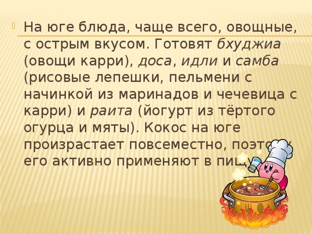 На юге блюда, чаще всего, овощные, с острым вкусом. Готовят бхуджиа (овощи карри), доса , идли и самба (рисовые лепешки, пельмени с начинкой из маринадов и чечевица с карри) и раита (йогурт из тёртого огурца и мяты). Кокос на юге произрастает повсеместно, поэтому его активно применяют в пищу. 