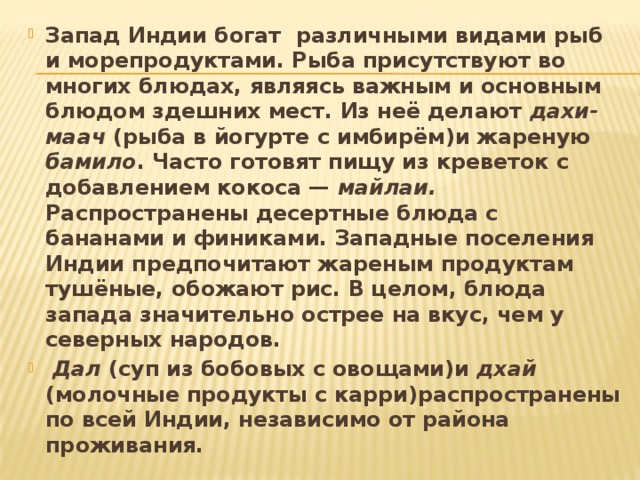 Запад Индии богат  различными видами рыб и морепродуктами. Рыба присутствуют во многих блюдах, являясь важным и основным блюдом здешних мест. Из неё делают дахи-маач (рыба в йогурте с имбирём)и жареную бамило . Часто готовят пищу из креветок с добавлением кокоса — майлаи. Распространены десертные блюда с бананами и финиками. Западные поселения Индии предпочитают жареным продуктам тушёные, обожают рис. В целом, блюда запада значительно острее на вкус, чем у северных народов.  Дал (суп из бобовых с овощами)и дхай (молочные продукты с карри)распространены по всей Индии, независимо от района проживания. 