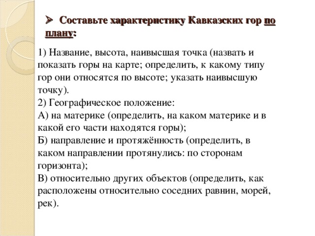   Составьте характеристику Кавказских гор по плану :    1) Название, высота, наивысшая точка (назвать и показать горы на карте; определить, к какому типу гор они относятся по высоте; указать наивысшую точку). 2) Географическое положение: А) на материке (определить, на каком материке и в какой его части находятся горы); Б) направление и протяжённость (определить, в каком направлении протянулись: по сторонам горизонта); В) относительно других объектов (определить, как расположены относительно соседних равнин, морей, рек). 