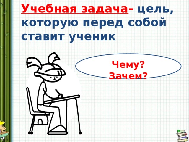 Учебная задача - цель, которую перед собой ставит ученик Чему? Зачем? 