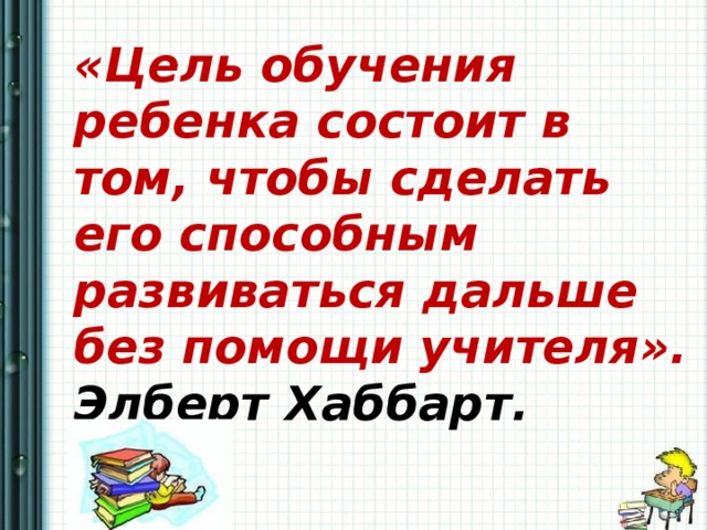  «Цель обучения ребенка состоит в том, чтобы сделать его способным развиваться дальше без помощи учителя». Элберт Хаббарт. 
