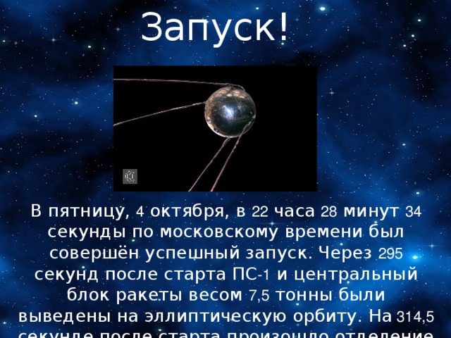 Запуск! В пятницу, 4 октября, в 22 часа 28 минут 34 секунды по московскому времени был совершён успешный запуск. Через 295 секунд после старта ПС -1 и центральный блок ракеты весом 7,5 тонны были выведены на эллиптическую орбиту. На 314,5 секунде после старта произошло отделение Спутника и он подал свой голос. «Бип! Бип!» — так звучали его позывные. 