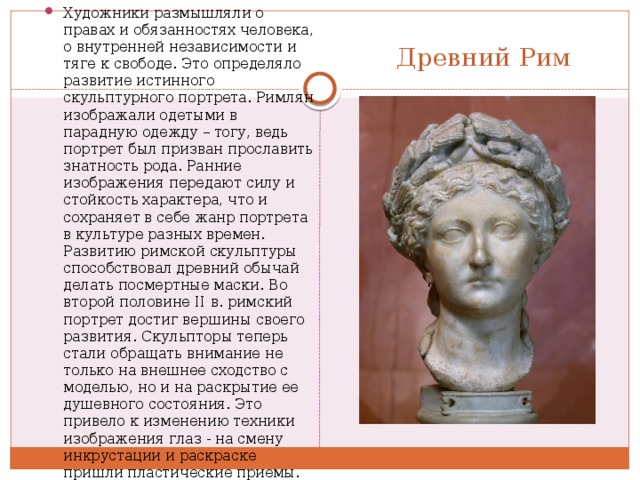 Художники размышляли о правах и обязанностях человека, о внутренней независимости и тяге к свободе. Это определяло развитие истинного скульптурного портрета. Римлян изображали одетыми в парадную одежду – тогу, ведь портрет был призван прославить знатность рода. Ранние изображения передают силу и стойкость характера, что и сохраняет в себе жанр портрета в культуре разных времен. Развитию римской скульптуры способствовал древний обычай делать посмертные маски. Во второй половине II в. римский портрет достиг вершины своего развития. Скульпторы теперь стали обращать внимание не только на внешнее сходство с моделью, но и на раскрытие ее душевного состояния. Это привело к изменению техники изображения глаз - на смену инкрустации и раскраске пришли пластические приемы. Портретисты того времени стремятся к максимально точной передаче характера, обнажению важнейших черт личности. Древний Рим 