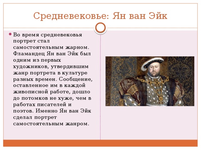 Средневековье: Ян ван Эйк Во время средневековья портрет стал самостоятельным жарном. Фламандец Ян ван Эйк был одним из первых художников, утвердившим жанр портрета в культуре разных времен. Сообщение, оставленное им в каждой живописной работе, дошло до потомков не хуже, чем в работах писателей и поэтов. Именно Ян ван Эйк сделал портрет самостоятельным жанром. 