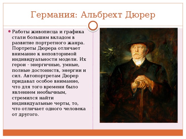 Германия: Альбрехт Дюрер Работы живописца и графика стали большим вкладом в развитие портретного жанра. Портреты Дюрера отличает внимание к неповторимой индивидуальности модели. Их герои - энергичные, умные, полные достоинств, энергии и сил. Автопортретам Дюрер придавал особое внимание, что для того времени было явлением необычным, стремился найти индивидуальные черты, то, что отличает одного человека от другого. 