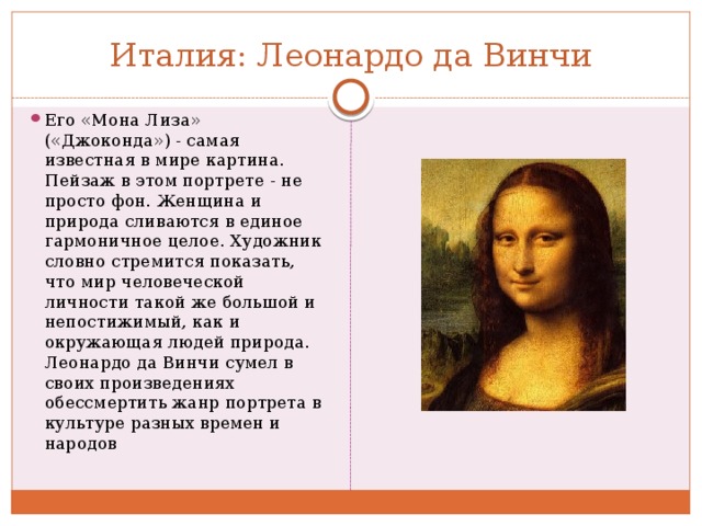 Италия: Леонардо да Винчи Его «Мона Лиза» («Джоконда») - самая известная в мире картина. Пейзаж в этом портрете - не просто фон. Женщина и природа сливаются в единое гармоничное целое. Художник словно стремится показать, что мир человеческой личности такой же большой и непостижимый, как и окружающая людей природа. Леонардо да Винчи сумел в своих произведениях обессмертить жанр портрета в культуре разных времен и народов 