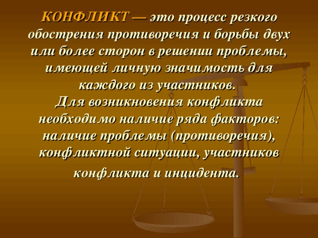 КОНФЛИКТ —  это процесс резкого обострения противоречия и борьбы двух или более сторон в решении проблемы, имеющей личную значимость для каждого из участников.  Для возникновения конфликта необходимо наличие ряда факторов: наличие проблемы (противоречия), конфликтной ситуации, участников конфликта и инцидента.  