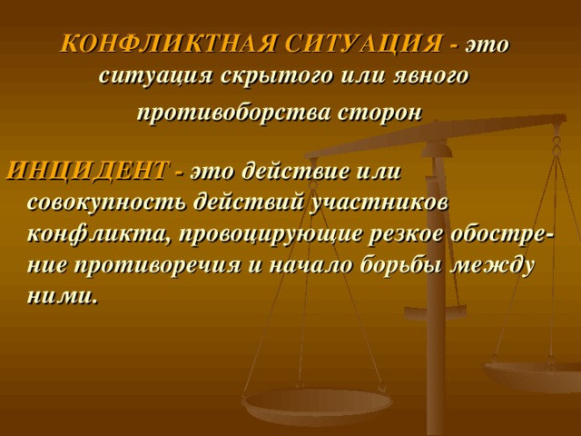 КОНФЛИКТНАЯ СИТУАЦИЯ -  это ситуация скрытого или явного противоборства сторон  ИНЦИДЕНТ -  это действие или совокупность действий участников конфликта, провоцирующие резкое обостре­ние противоречия и начало борьбы между ними. 
