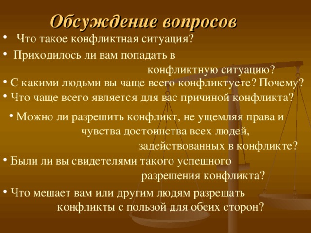 Обсуждение вопросов   Что такое конфликтная ситуация?   Приходилось ли вам попадать в  конфликтную ситуацию?   С какими людьми вы чаще всего конфликтуете? Почему?   Что чаще всего является для вас причиной конфликта?   Можно ли разрешить конфликт, не ущемляя права и  чувства досто­инства всех людей,  задействованных в конфликте?  Были ли вы свидетелями такого успешного  разрешения конфликта?   Что мешает вам или другим людям разрешать  конфликты с пользой для обеих сторон? 