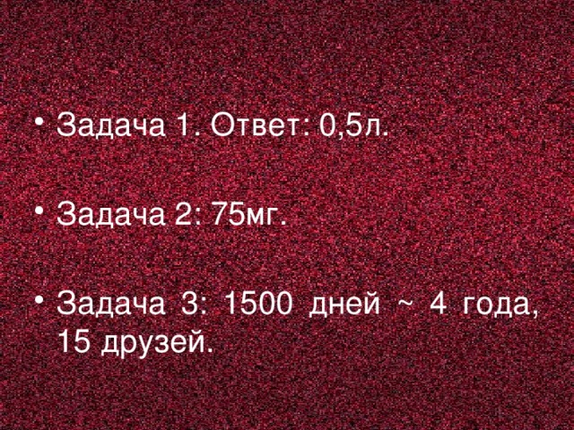 Задача 1. Ответ: 0,5л. Задача 2: 75мг. Задача 3: 1500 дней ~ 4 года, 15 друзей.