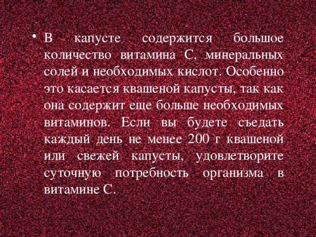 В капусте содержится большое количество витамина С, минеральных солей и необходимых кислот. Особенно это касается квашеной капусты, так как она содержит еще больше необходимых витаминов. Если вы будете съедать каждый день не менее 200 г квашеной или свежей капусты, удовлетворите суточную потребность организма в витамине С.