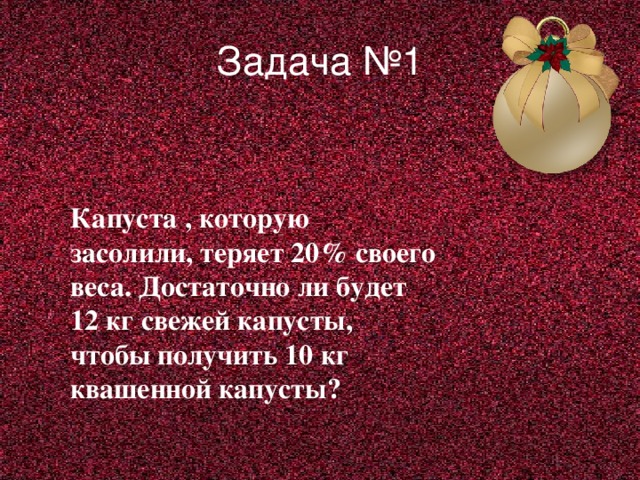Задача №1   Капуста , которую засолили, теряет 20% своего веса. Достаточно ли будет 12 кг свежей капусты, чтобы получить 10 кг квашенной капусты?