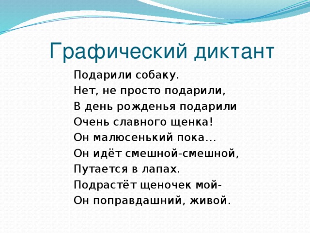 Графический диктант Подарили собаку. Нет, не просто подарили, В день рожденья подарили Очень славного щенка! Он малюсенький пока… Он идёт смешной-смешной, Путается в лапах. Подрастёт щеночек мой- Он поправдашний, живой. 