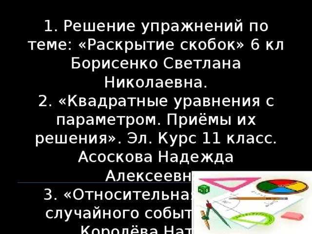 1. Решение упражнений по теме: «Раскрытие скобок» 6 кл Борисенко Светлана Николаевна. 2. «Квадратные уравнения с параметром. Приёмы их решения». Эл. Курс 11 класс. Асоскова Надежда Алексеевна. 3. «Относительная частота случайного события» 9 кл. Королёва Наталья Николаевна..  