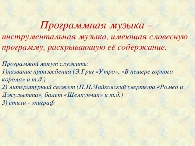 Программная музыка – инструментальная музыка, имеющая словесную программу, раскрывающую её содержание. Программой могут служить: 1)название произведения (Э.Григ «Утро», «В пещере горного короля» и т.д.) 2) литературный сюжет (П.И.Чайковский увертюра «Ромео и Джульетта», балет «Щелкунчик» и т.д.) 3) стихи - эпиграф   