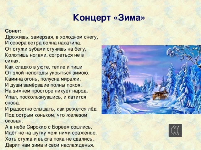  Концерт «Зима» Сонет: Дрожишь, замерзая, в холодном снегу,  И севера ветра волна накатила.  От стужи зубами стучишь на бегу,  Колотишь ногами, согреться не в силах.    Как сладко в уюте, тепле и тиши  От злой непогоды укрыться зимою.  Камина огонь, полусна миражи.  И души замёрзшие полны покоя.    На зимнем просторе ликует народ.  Упал, поскользнувшись, и катится снова.  И радостно слышать, как режется лёд  Под острым коньком, что железом окован.    А в небе Сирокко с Бореем сошлись,  Идёт не на шутку меж ними сраженье.  Хоть стужа и вьюга пока не сдались,  Дарит нам зима и свои наслажденья. 