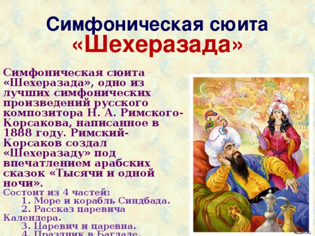 Симфоническая сюита «Шехеразада» Симфоническая сюита «Шехеразада», одно из лучших симфонических произведений русского композитора Н. А. Римского-Корсакова, написанное в 1888 году. Римский-Корсаков создал «Шехеразаду» под впечатлением арабских сказок «Тысячи и одной ночи». Состоит из 4 частей:  1. Море и корабль Синдбада.  2. Рассказ царевича Календера.  3. Царевич и царевна.  4. Праздник в Багдаде. 