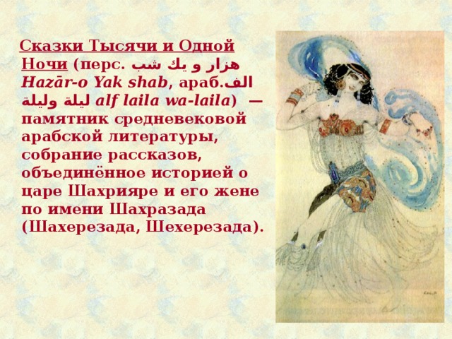  Сказки Тысячи и Одной Ночи (перс. هزار و يك شب  Hazār-o Yak shab , араб. الف ليلة وليلة ‎‎ alf laila wa-laila )  — памятник средневековой арабской литературы, собрание рассказов, объединённое историей о царе Шахрияре и его жене по имени Шахразада (Шахерезада, Шехерезада). 