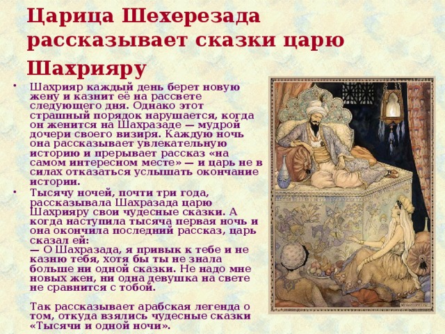 Царица Шехерезада рассказывает сказки царю Шахрияру  Шахрияр каждый день берет новую жену и казнит её на рассвете следующего дня. Однако этот страшный порядок нарушается, когда он женится на Шахразаде — мудрой дочери своего визиря. Каждую ночь она рассказывает увлекательную историю и прерывает рассказ «на самом интересном месте» — и царь не в силах отказаться услышать окончание истории. Тысячу ночей, почти три года, рассказывала Шахразада царю Шахрияру свои чудесные сказки. А когда наступила тысяча первая ночь и она окончила последний рассказ, царь сказал ей:  — О Шахразада, я привык к тебе и не казню тебя, хотя бы ты не знала больше ни одной сказки. Не надо мне новых жен, ни одна девушка на свете не сравнится с тобой.   Так рассказывает арабская легенда о том, откуда взялись чудесные сказки «Тысячи и одной ночи». 