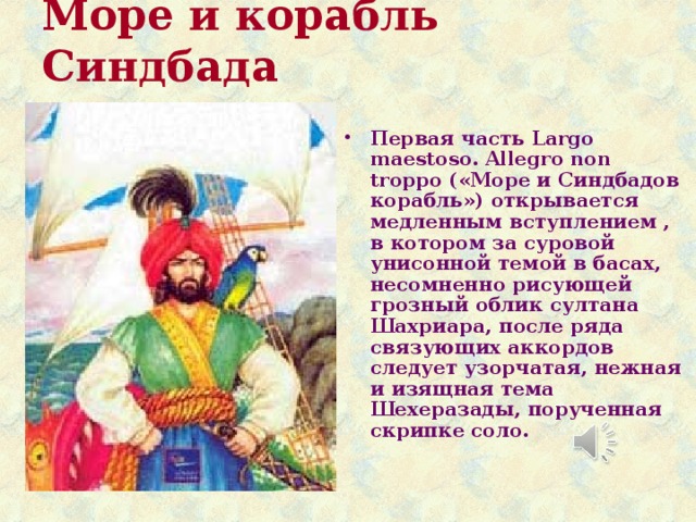 Море и корабль Синдбада   Первая часть Largo maestoso. Allegro non troppo («Море и Синдбадов корабль») открывается медленным вступлением , в котором за суровой унисонной темой в басах, несомненно рисующей грозный облик султана Шахриара, после ряда связующих аккордов следует узорчатая, нежная и изящная тема Шехеразады, порученная скрипке соло. 