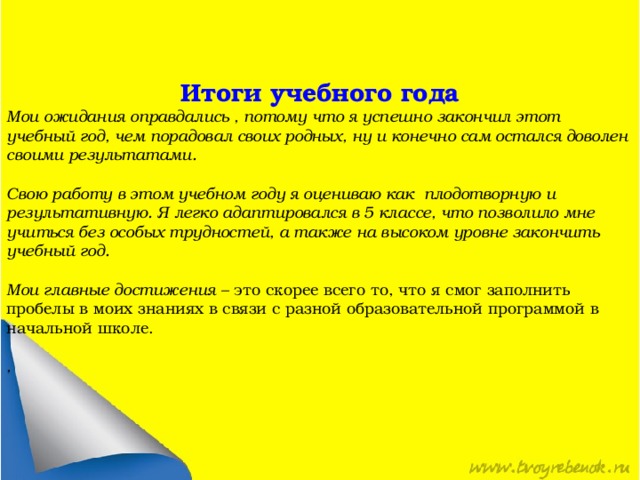 Итоги учебного года Мои ожидания оправдались , потому что я успешно закончил этот учебный год, чем порадовал своих родных, ну и конечно сам остался доволен своими результатами. Свою работу в этом учебном году я оцениваю как плодотворную и результативную. Я легко адаптировался в 5 классе, что позволило мне учиться без особых трудностей, а также на высоком уровне закончить учебный год. Мои главные достижения – это скорее всего то, что я смог заполнить пробелы в моих знаниях в связи с разной образовательной программой в начальной школе. , 