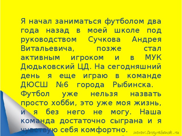 Я начал заниматься футболом два года назад в моей школе под руководством Сучкова Андрея Витальевича, позже стал активным игроком и в МУК Дюдьковский ЦД. На сегодняшний день я еще играю в команде ДЮСШ №6 города Рыбинска. Футбол уже нельзя назвать просто хобби, это уже моя жизнь, и я без него не могу. Наша команда достаточно сыграна и я чувствую себя комфортно. В этом году мы заняли 2 место в областных соревнованиях среди межпоселковых команд.   