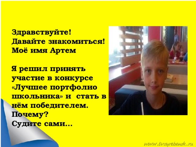Здравствуйте! Давайте знакомиться! Моё имя Артем  Я решил принять участие в конкурсе «Лучшее портфолио школьника» и стать в нём победителем. Почему? Судите сами… 