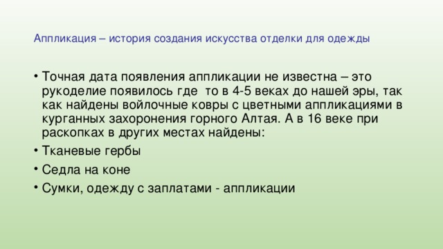 Аппликация – история создания искусства отделки для одежды Точная дата появления аппликации не известна – это рукоделие появилось где то в 4-5 веках до нашей эры, так как найдены войлочные ковры с цветными аппликациями в курганных захоронения горного Алтая. А в 16 веке при раскопках в других местах найдены: Тканевые гербы Седла на коне Сумки, одежду с заплатами - аппликации 