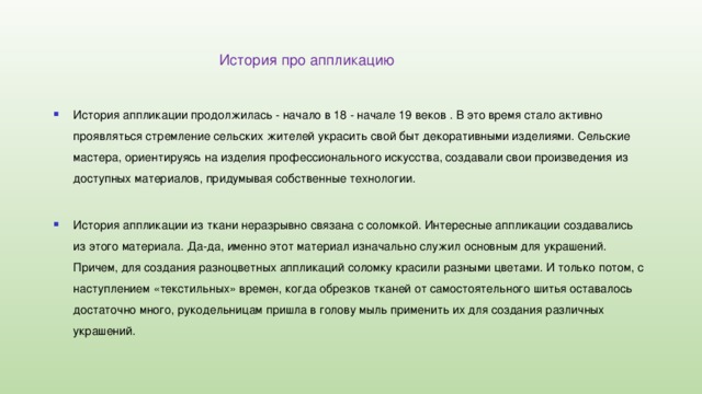  История про аппликацию История аппликации продолжилась - начало в 18 - начале 19 веков . В это время стало активно проявляться стремление сельских жителей украсить свой быт декоративными изделиями. Сельские мастера, ориентируясь на изделия профессионального искусства, создавали свои произведения из доступных материалов, придумывая собственные технологии. История аппликации из ткани неразрывно связана с соломкой. Интересные аппликации создавались из этого материала. Да-да, именно этот материал изначально служил основным для украшений. Причем, для создания разноцветных аппликаций соломку красили разными цветами. И только потом, с наступлением «текстильных» времен, когда обрезков тканей от самостоятельного шитья оставалось достаточно много, рукодельницам пришла в голову мыль применить их для создания различных украшений. 