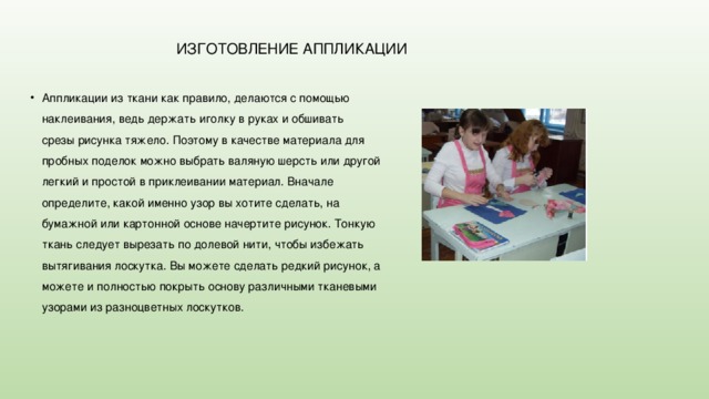  ИЗГОТОВЛЕНИЕ АППЛИКАЦИИ Аппликации из ткани как правило, делаются с помощью наклеивания, ведь держать иголку в руках и обшивать срезы рисунка тяжело. Поэтому в качестве материала для пробных поделок можно выбрать валяную шерсть или другой легкий и простой в приклеивании материал. Вначале определите, какой именно узор вы хотите сделать, на бумажной или картонной основе начертите рисунок. Тонкую ткань следует вырезать по долевой нити, чтобы избежать вытягивания лоскутка. Вы можете сделать редкий рисунок, а можете и полностью покрыть основу различными тканевыми узорами из разноцветных лоскутков. 