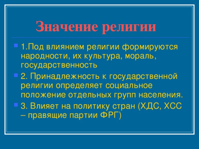 Значение религии 1.Под влиянием религии формируются народности, их культура, мораль, государственность 2. Принадлежность к государственной религии определяет социальное положение отдельных групп населения. 3. Влияет на политику стран (ХДС, ХСС – правящие партии ФРГ) 