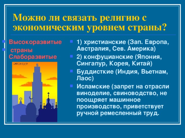 Можно ли связать религию с экономическим уровнем страны? Высокоразвитые  страны Слаборазвитые 1) христианские (Зап. Европа, Австралия, Сев. Америка) 2) конфуцианские (Япония, Сингапур, Корея, Китай) Буддисткие (Индия, Вьетнам, Лаос) Исламские (запрет на отрасли виноделие, свиноводство, не поощряет машинное производство, приветствует ручной ремесленный труд. 