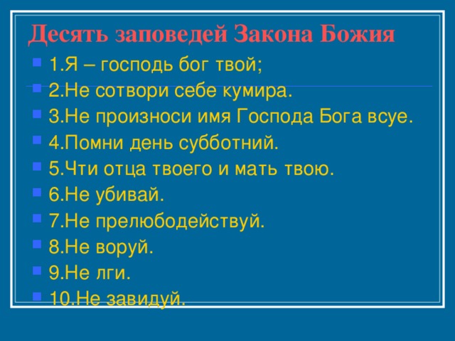Десять заповедей Закона Божия 1.Я – господь бог твой; 2.Не сотвори себе кумира. 3.Не произноси имя Господа Бога всуе. 4.Помни день субботний. 5.Чти отца твоего и мать твою. 6.Не убивай. 7.Не прелюбодействуй. 8.Не воруй. 9.Не лги. 10.Не завидуй. 