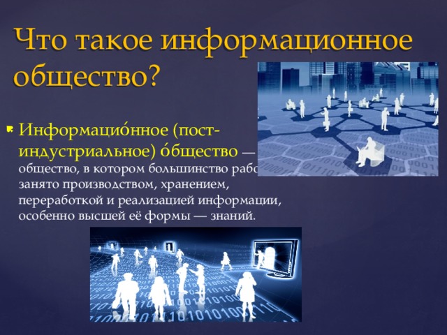 Что такое информационное общество? Информацио́нное (пост-индустриальное) о́бщество — общество, в котором большинство работающих занято производством, хранением, переработкой и реализацией информации, особенно высшей её формы — знаний. 