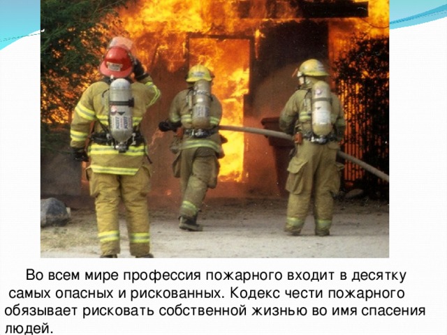  Во всем мире профессия пожарного входит в десятку  самых опасных и рискованных. Кодекс чести пожарного обязывает рисковать собственной жизнью во имя спасения людей. 