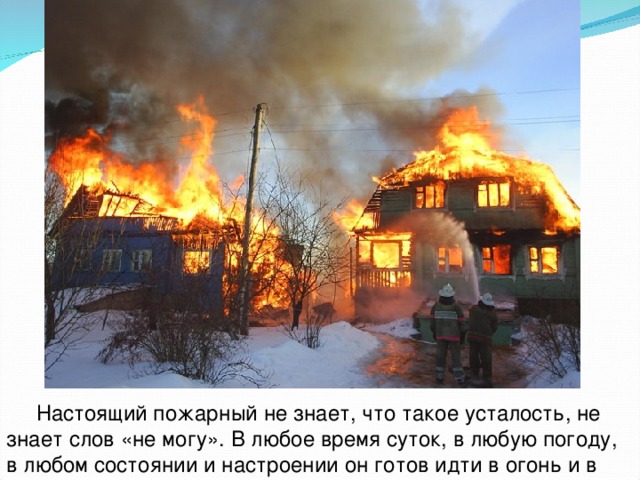  Настоящий пожарный не знает, что такое усталость, не знает слов «не могу». В любое время суток, в любую погоду, в любом состоянии и настроении он готов идти в огонь и в воду.  
