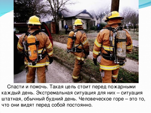  Спасти и помочь. Такая цель стоит перед пожарными каждый день. Экстремальная ситуация для них – ситуация штатная, обычный будний день. Человеческое горе – это то, что они видят перед собой постоянно. 