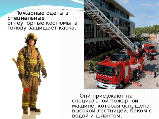  Пожарные одеты в специальные огнеупорные костюмы, а голову защищает каска .  Они приезжают на специальной пожарной машине, которая оснащена высокой лестницей, баком с водой и шлангом. 