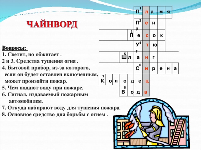           1  3 2 7 5 4   6 8     П  л  а м я П  е  н а П е с  о к У  т  ю г Вопросы: 1. Светит, но обжигает . 2 и 3. Средства тушения огня . 4. Бытовой прибор, из-за которого,  если он будет оставлен включенным,  может произойти пожар . 5. Чем подают воду при пожаре . 6. Сигнал, издаваемый пожарным  автомобилем . 7. Откуда набирают воду для тушения пожара . 8. Основное средство для борьбы с огнем . Ш л а н  г С  и  р е н а К о л о д е ц В о д а  