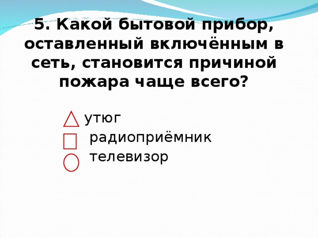  5. Какой бытовой прибор, оставленный включённым в сеть, становится причиной пожара чаще всего?    утюг  радиоприёмник  телевизор 