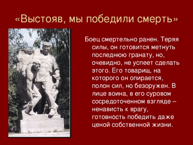 «Выстояв, мы победили смерть» Боец смертельно ранен. Теряя силы, он готовится метнуть последнюю гранату, но, очевидно, не успеет сделать этого. Его товарищ, на которого он опирается, полон сил, но безоружен. В лице воина, в его суровом сосредоточенном взгляде – ненависть к врагу, готовность победить даже ценой собственной жизни. 