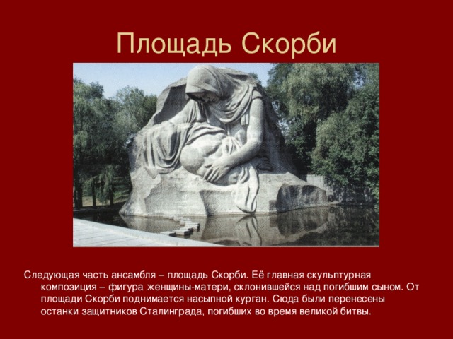 Площадь Скорби Следующая часть ансамбля – площадь Скорби. Её главная скульптурная композиция – фигура женщины-матери, склонившейся над погибшим сыном. От площади Скорби поднимается насыпной курган. Сюда были перенесены останки защитников Сталинграда, погибших во время великой битвы. 