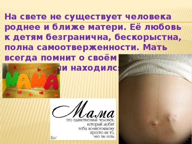 На свете не существует человека роднее и ближе матери. Её любовь к детям безгранична, бескорыстна, полна самоотверженности. Мать всегда помнит о своём ребёнке, где бы он ни находился. 