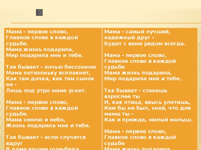 Мама - первое слово, Главное слово в каждой судьбе. Мама - самый лучший, надежный друг - Будет с вами рядом всегда. Мама жизнь подарила,  Мир подарила мне и тебе.  Мама - первое слово, Главное слово в каждой судьбе Так бывает - ночью бессонною Мама потихоньку всплакнет, Мама жизнь подарила, Мир подарила мне и тебе. Как там дочка, как там сынок ее -  Лишь под утро мама уснет.  Так бывает - станешь взрослее ты И, как птица, ввысь улетишь, Мама - первое слово, Главное слово в каждой судьбе. Кем бы ни был, знай, что для мамы ты - Мама землю и небо, Как и прежде, милый малыш. Жизнь подарила мне и тебе.  Мама - первое слово,  Главное слово в каждой судьбе Так бывает - если случится вдруг В доме вашем горе-беда, Мама жизнь подарила, Мир подарила мне и тебе. 