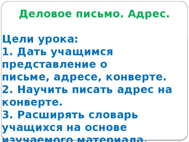 Деловое письмо. Адрес.  Цели урока: 1. Дать учащимся представление о письме, адресе, конверте. 2. Научить писать адрес на конверте. 3. Расширять словарь учащихся на основе изучаемого материала. 